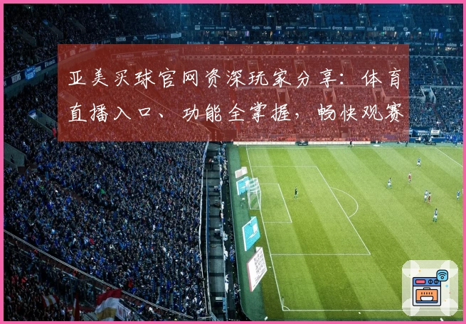 亚美买球官网资深玩家分享：体育直播入口、功能全掌握，畅快观赛体验指南